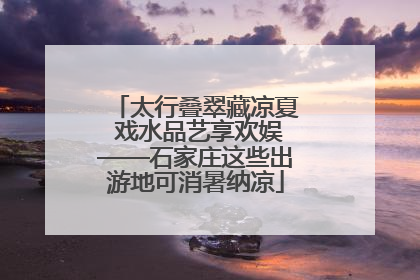 太行叠翠藏凉夏 戏水品艺享欢娱——石家庄这些出游地可消暑纳凉