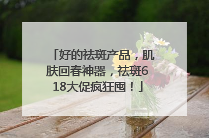 好的祛斑产品，肌肤回春神器，祛斑618大促疯狂囤！