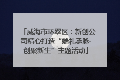 威海市环翠区：新创公司精心打造“端礼承脉·创聚新生”主题活动
