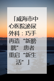 威海市中心医院泌尿外科：巧手再造“新膀胱” 患者重启“新生活”