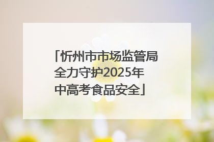 忻州市市场监管局全力守护2025年中高考食品安全