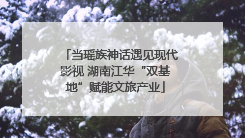 当瑶族神话遇见现代影视 湖南江华“双基地”赋能文旅产业