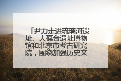 尹力走进琉璃河遗址、大葆台遗址博物馆和北京市考古研究院，围绕加强历史文化名城保护调研