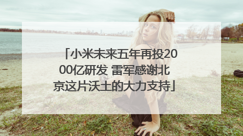 小米未来五年再投2000亿研发 雷军感谢北京这片沃土的大力支持