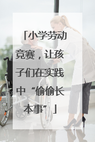 小学劳动竞赛，让孩子们在实践中“偷偷长本事”