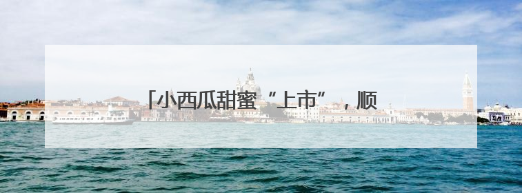 小西瓜甜蜜“上市”，顺义区北务镇进入采摘季