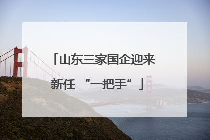 山东三家国企迎来新任 “一把手”