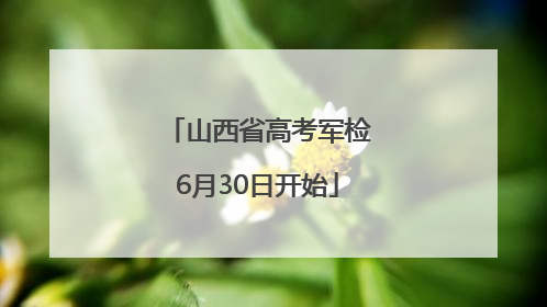 山西省高考军检6月30日开始