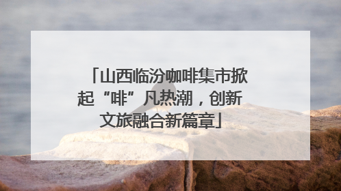 山西临汾咖啡集市掀起“啡”凡热潮，创新文旅融合新篇章