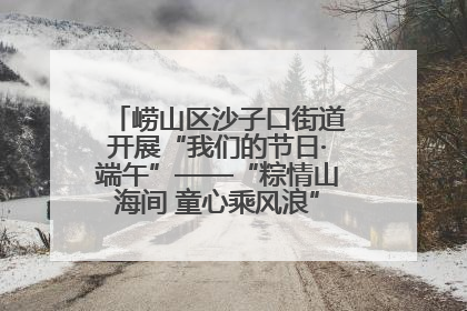 崂山区沙子口街道开展“我们的节日·端午”——“粽情山海间 童心乘风浪”文明实践活动