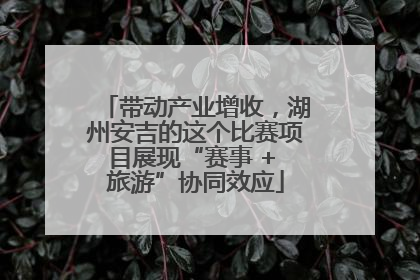 带动产业增收，湖州安吉的这个比赛项目展现“赛事 + 旅游”协同效应