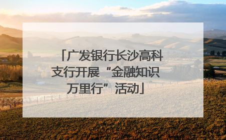 广发银行长沙高科支行开展“金融知识万里行”活动