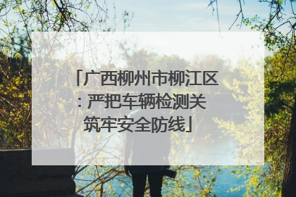 广西柳州市柳江区：严把车辆检测关 筑牢安全防线