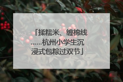 揉糯米、缠棉线……杭州小学生沉浸式包粽过双节