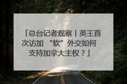 总台记者观察丨英王首次访加 “软”外交如何支持加拿大主权？
