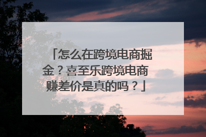 怎么在跨境电商掘金？喜至乐跨境电商赚差价是真的吗？