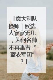 意大利队换帅｜候选人寥寥无几，为何名帅不再垂青“蓝衣军团”？