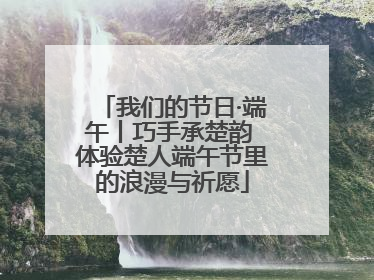 我们的节日·端午丨巧手承楚韵 体验楚人端午节里的浪漫与祈愿