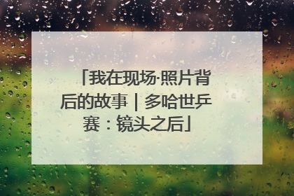 我在现场·照片背后的故事｜多哈世乒赛：镜头之后