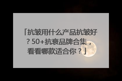 抗皱用什么产品抗皱好？50+抗衰品牌合集，看看哪款适合你？