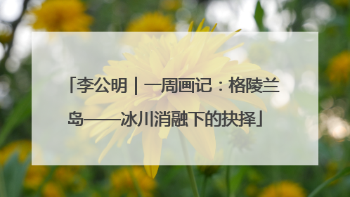 李公明｜一周画记：格陵兰岛——冰川消融下的抉择