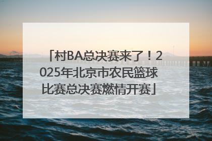 村BA总决赛来了！2025年北京市农民篮球比赛总决赛燃情开赛