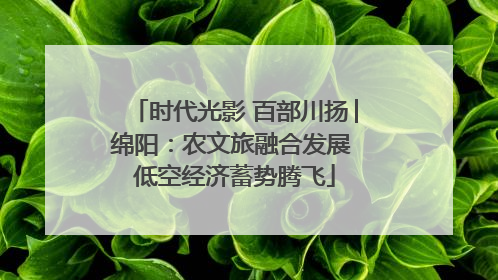 时代光影 百部川扬│绵阳：农文旅融合发展 低空经济蓄势腾飞