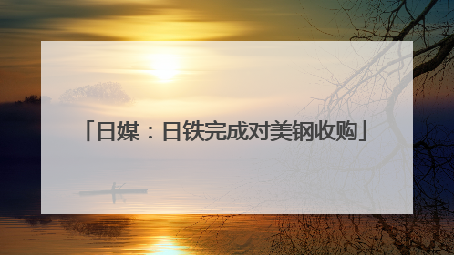 日媒：日铁完成对美钢收购