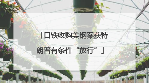 日铁收购美钢案获特朗普有条件“放行”