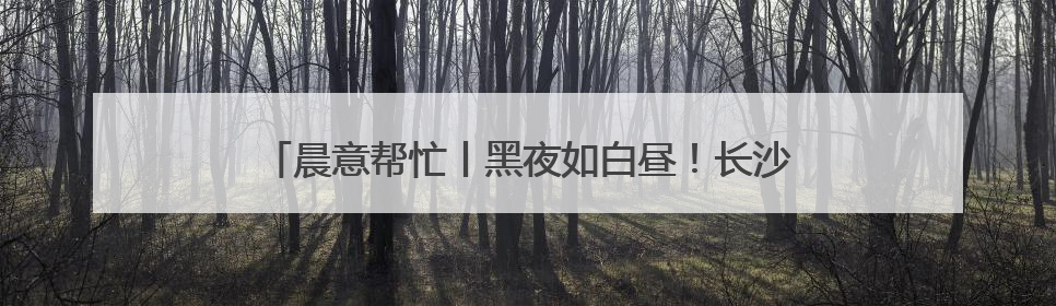 晨意帮忙丨黑夜如白昼！长沙一4s店外墙灯光太亮影响居民入睡，回应：夜间不会再开