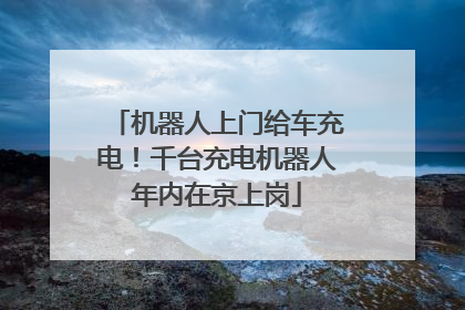机器人上门给车充电！千台充电机器人年内在京上岗