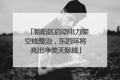 朝阳区启动电力架空线整治，东四环将亮出净美天际线
