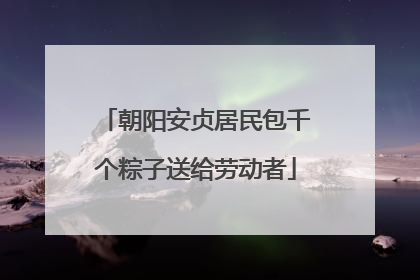 朝阳安贞居民包千个粽子送给劳动者