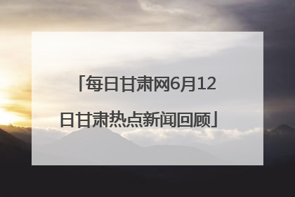 每日甘肃网6月12日甘肃热点新闻回顾