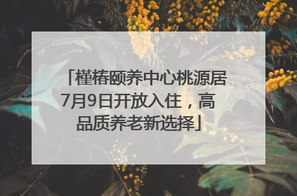 槿椿颐养中心桃源居7月9日开放入住，高品质养老新选择