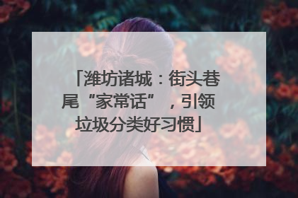 潍坊诸城：街头巷尾“家常话”，引领垃圾分类好习惯