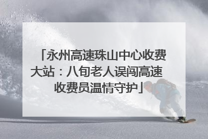 永州高速珠山中心收费大站：八旬老人误闯高速 收费员温情守护