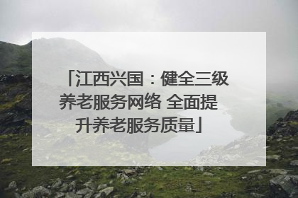 江西兴国：健全三级养老服务网络 全面提升养老服务质量