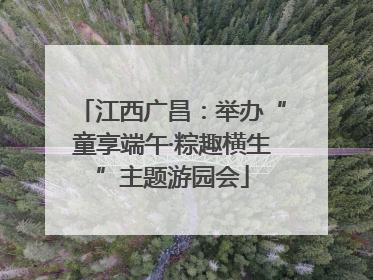 江西广昌：举办“童享端午·粽趣横生”主题游园会