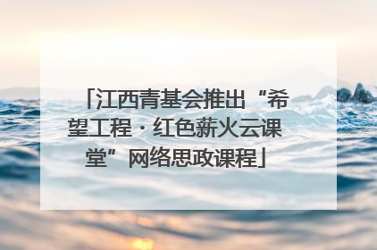 江西青基会推出“希望工程・红色薪火云课堂”网络思政课程