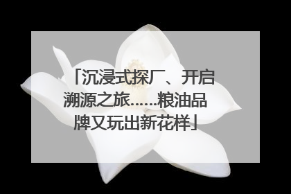 沉浸式探厂、开启溯源之旅……粮油品牌又玩出新花样