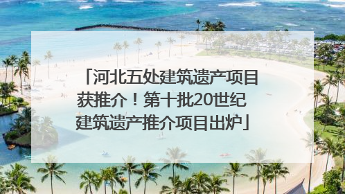 河北五处建筑遗产项目获推介！第十批20世纪建筑遗产推介项目出炉