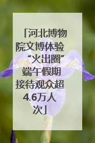 河北博物院文博体验“火出圈” 端午假期接待观众超4.6万人次