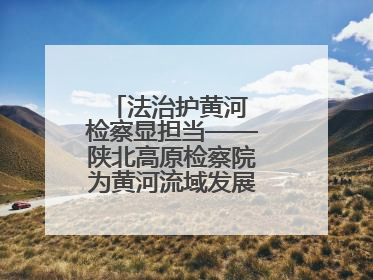 法治护黄河 检察显担当——陕北高原检察院为黄河流域发展注入法治动能