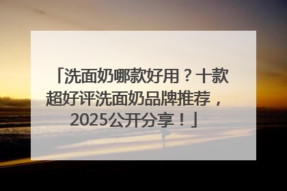 洗面奶哪款好用？十款超好评洗面奶品牌推荐，2025公开分享！