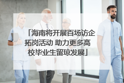 海南将开展百场访企拓岗活动 助力更多高校毕业生留琼发展