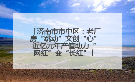 济南市市中区：老厂房“跳动”文创“心” 近亿元年产值助力“网红”变“长红”