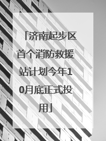 济南起步区首个消防救援站计划今年10月底正式投用