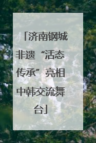 济南钢城非遗“活态传承”亮相中韩交流舞台