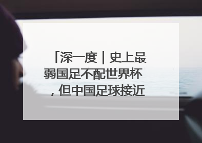 深一度｜史上最弱国足不配世界杯，但中国足球接近触底反弹